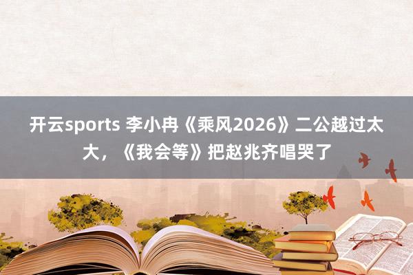 开云sports 李小冉《乘风2026》二公越过太大，《我会等》把赵兆齐唱哭了
