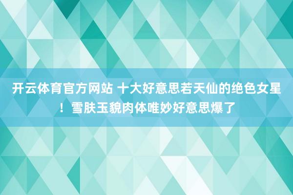 开云体育官方网站 十大好意思若天仙的绝色女星！雪肤玉貌肉体唯妙好意思爆了