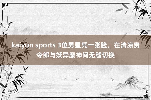 kaiyun sports 3位男星凭一张脸，在清凉贵令郎与妖异魔神间无缝切换