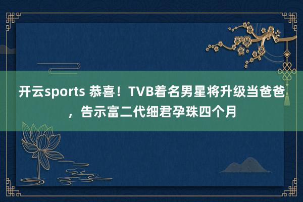 开云sports 恭喜！TVB着名男星将升级当爸爸，告示富二代细君孕珠四个月