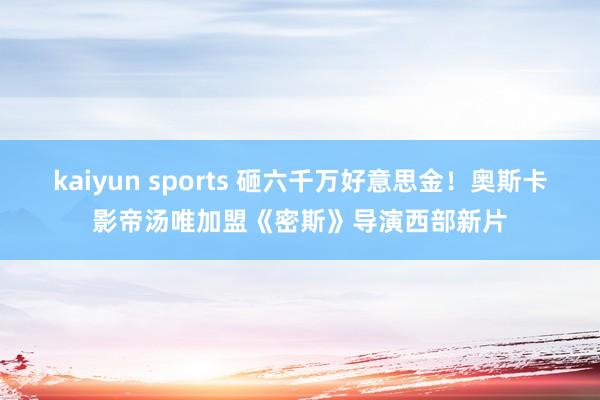 kaiyun sports 砸六千万好意思金！奥斯卡影帝汤唯加盟《密斯》导演西部新片