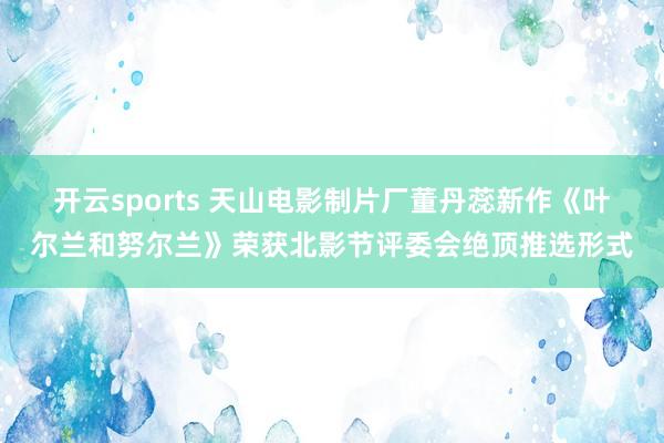 开云sports 天山电影制片厂董丹蕊新作《叶尔兰和努尔兰》荣获北影节评委会绝顶推选形式