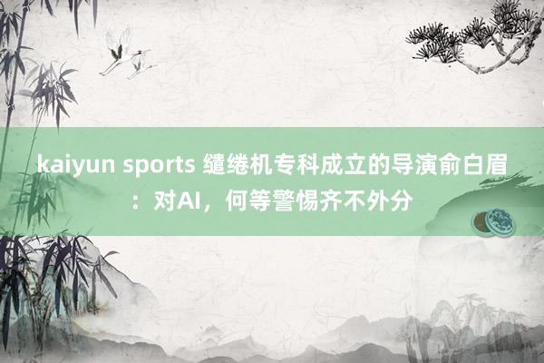 kaiyun sports 缱绻机专科成立的导演俞白眉：对AI，何等警惕齐不外分