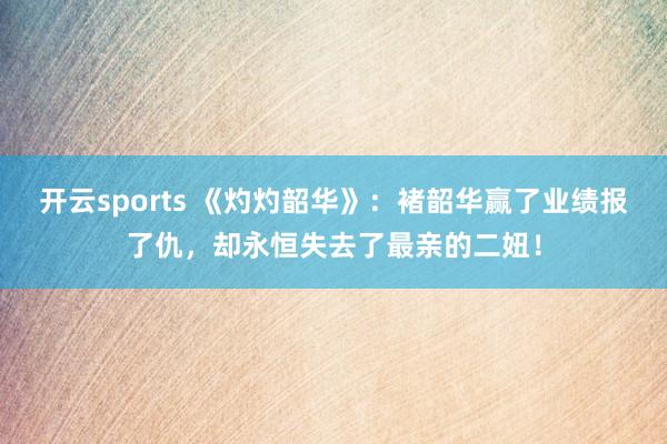 开云sports 《灼灼韶华》：褚韶华赢了业绩报了仇，却永恒失去了最亲的二妞！