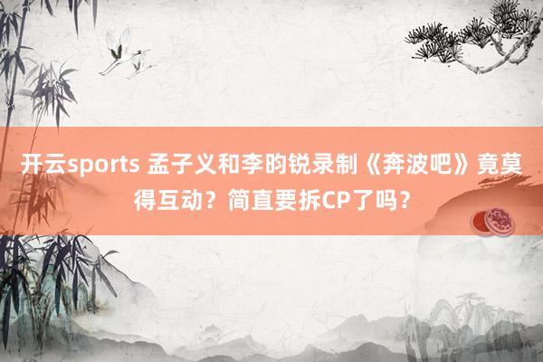 开云sports 孟子义和李昀锐录制《奔波吧》竟莫得互动？简直要拆CP了吗？