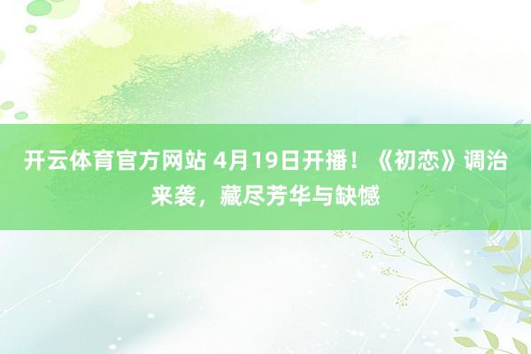 开云体育官方网站 4月19日开播！《初恋》调治来袭，藏尽芳华与缺憾