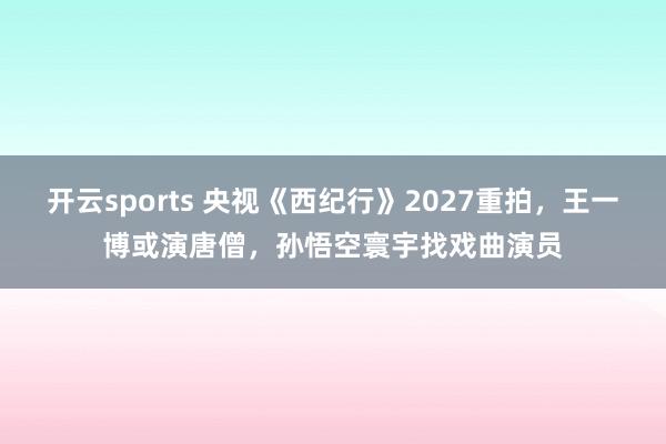 开云sports 央视《西纪行》2027重拍，王一博或演唐僧，孙悟空寰宇找戏曲演员