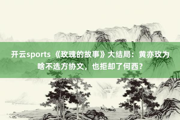 开云sports 《玫瑰的故事》大结局：黄亦玫为啥不选方协文，也拒却了何西？