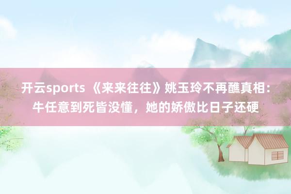 开云sports 《来来往往》姚玉玲不再醮真相：牛任意到死皆没懂，她的娇傲比日子还硬