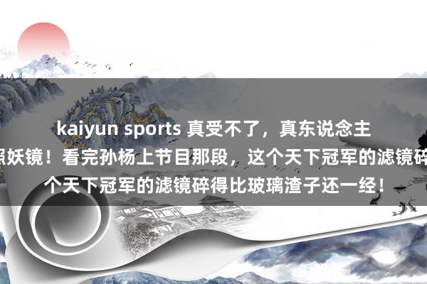 kaiyun sports 真受不了，真东说念主秀几乎是东说念主性照妖镜！看完孙杨上节目那段，这个天下冠军的滤镜碎得比玻璃渣子还一经！