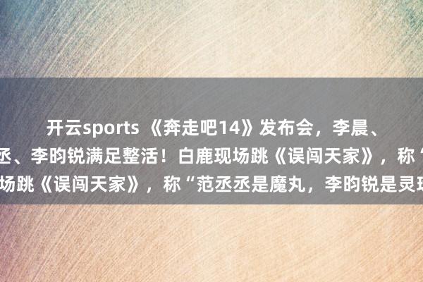 开云sports 《奔走吧14》发布会，李晨、郑恺、沙溢、白鹿、范丞丞、李昀锐满足整活！白鹿现场跳《误闯天家》，称“范丞丞是魔丸，李昀锐是灵珠”