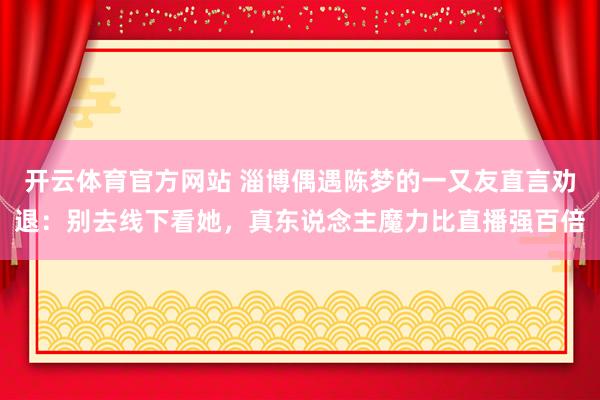 开云体育官方网站 淄博偶遇陈梦的一又友直言劝退：别去线下看她，真东说念主魔力比直播强百倍