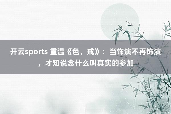 开云sports 重温《色，戒》：当饰演不再饰演，才知说念什么叫真实的参加