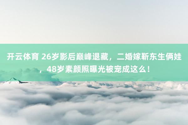 开云体育 26岁影后巅峰退藏，二婚嫁靳东生俩娃，48岁素颜照曝光被宠成这么！
