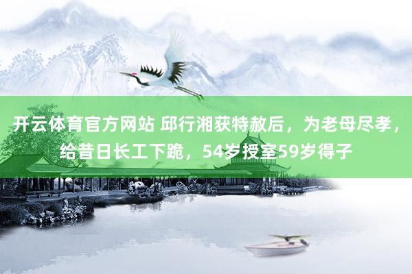 开云体育官方网站 邱行湘获特赦后，为老母尽孝，给昔日长工下跪，54岁授室59岁得子