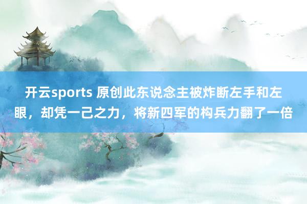 开云sports 原创此东说念主被炸断左手和左眼，却凭一己之力，将新四军的构兵力翻了一倍