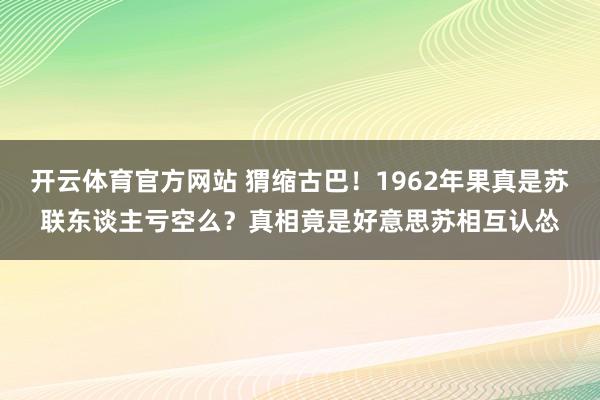 开云体育官方网站 猬缩古巴！1962年果真是苏联东谈主亏空么？真相竟是好意思苏相互认怂