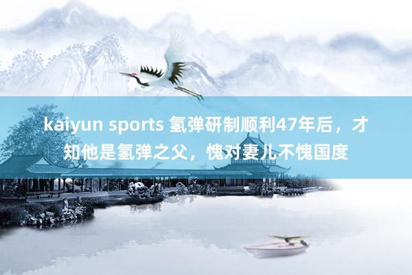 kaiyun sports 氢弹研制顺利47年后，才知他是氢弹之父，愧对妻儿不愧国度