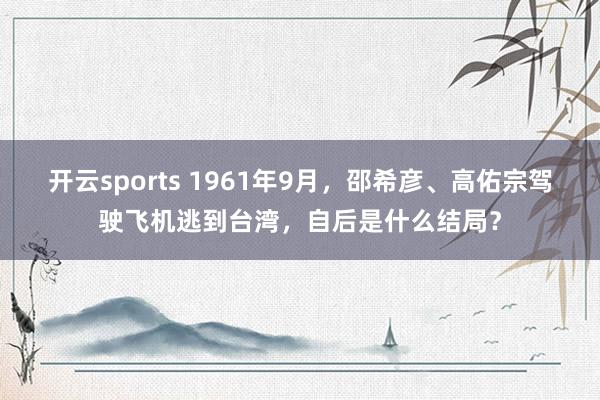 开云sports 1961年9月，邵希彦、高佑宗驾驶飞机逃到台湾，自后是什么结局？
