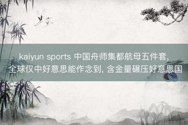 kaiyun sports 中国舟师集都航母五件套， 全球仅中好意思能作念到， 含金量碾压好意思国
