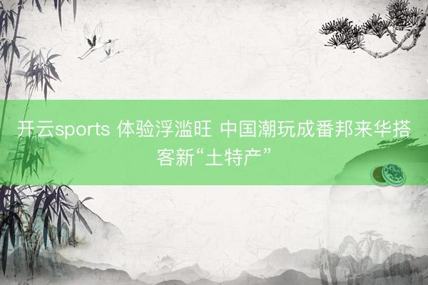 开云sports 体验浮滥旺 中国潮玩成番邦来华搭客新“土特产”