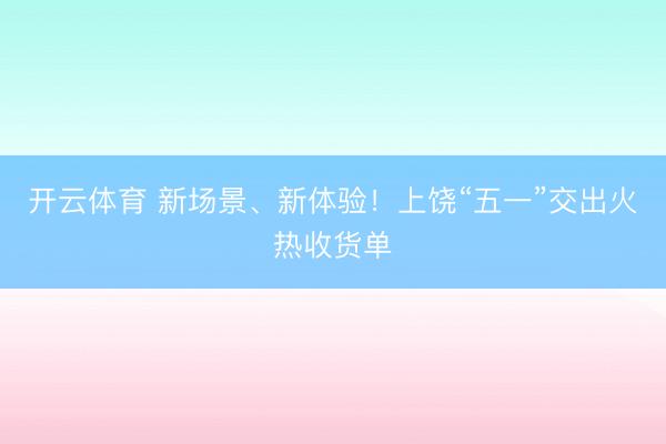 开云体育 新场景、新体验！上饶“五一”交出火热收货单