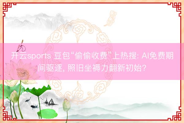 开云sports 豆包“偷偷收费”上热搜: AI免费期间驱逐， 照旧坐褥力翻新初始?