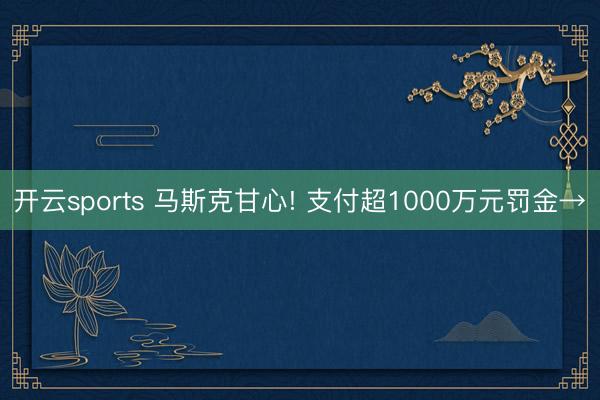开云sports 马斯克甘心! 支付超1000万元罚金→