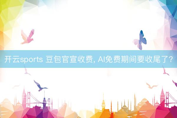 开云sports 豆包官宣收费， AI免费期间要收尾了?