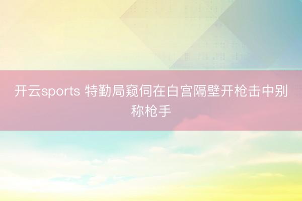 开云sports 特勤局窥伺在白宫隔壁开枪击中别称枪手