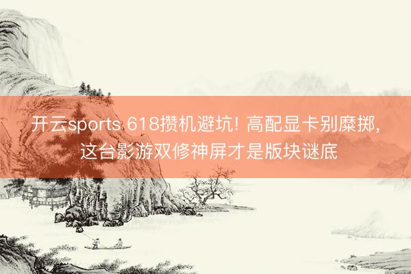 开云sports 618攒机避坑! 高配显卡别糜掷, 这台影游双修神屏才是版块谜底