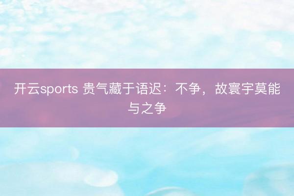 开云sports 贵气藏于语迟：不争，故寰宇莫能与之争